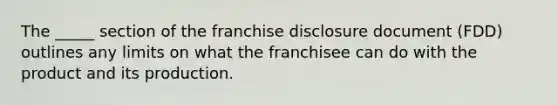 The _____ section of the franchise disclosure document (FDD) outlines any limits on what the franchisee can do with the product and its production.