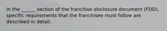 In the ______ section of the franchise disclosure document (FDD), specific requirements that the franchisee must follow are described in detail.