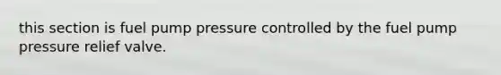 this section is fuel pump pressure controlled by the fuel pump pressure relief valve.