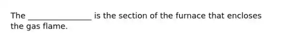 The ________________ is the section of the furnace that encloses the gas flame.