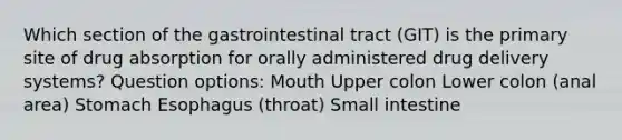 Which section of the gastrointestinal tract (GIT) is the primary site of drug absorption for orally administered drug delivery systems? Question options: Mouth Upper colon Lower colon (anal area) Stomach Esophagus (throat) Small intestine