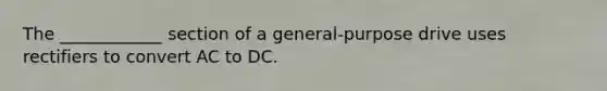 The ____________ section of a general-purpose drive uses rectifiers to convert AC to DC.