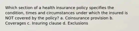 Which section of a health insurance policy specifies the condition, times and circumstances under which the insured is NOT covered by the policy? a. Coinsurance provision b. Coverages c. Insuring clause d. Exclusions