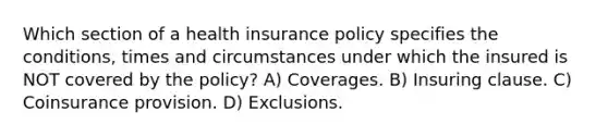 Which section of a health insurance policy specifies the conditions, times and circumstances under which the insured is NOT covered by the policy? A) Coverages. B) Insuring clause. C) Coinsurance provision. D) Exclusions.