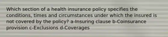 Which section of a health insurance policy specifies the conditions, times and circumstances under which the insured is not covered by the policy? a-Insuring clause b-Coinsurance provision c-Exclusions d-Coverages