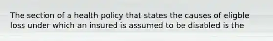 The section of a health policy that states the causes of eligble loss under which an insured is assumed to be disabled is the
