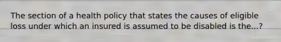 The section of a health policy that states the causes of eligible loss under which an insured is assumed to be disabled is the...?