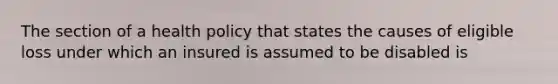 The section of a health policy that states the causes of eligible loss under which an insured is assumed to be disabled is