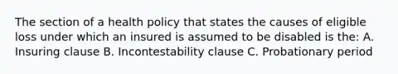 The section of a health policy that states the causes of eligible loss under which an insured is assumed to be disabled is the: A. Insuring clause B. Incontestability clause C. Probationary period