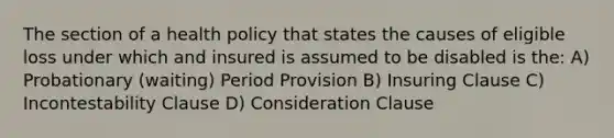 The section of a health policy that states the causes of eligible loss under which and insured is assumed to be disabled is the: A) Probationary (waiting) Period Provision B) Insuring Clause C) Incontestability Clause D) Consideration Clause