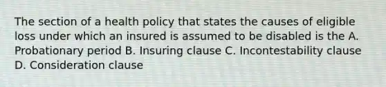 The section of a health policy that states the causes of eligible loss under which an insured is assumed to be disabled is the A. Probationary period B. Insuring clause C. Incontestability clause D. Consideration clause