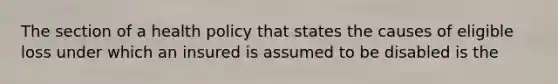 The section of a health policy that states the causes of eligible loss under which an insured is assumed to be disabled is the