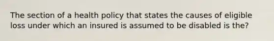 The section of a health policy that states the causes of eligible loss under which an insured is assumed to be disabled is the?