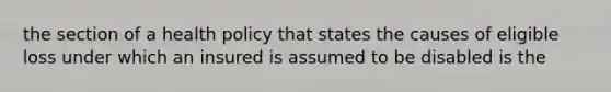 the section of a health policy that states the causes of eligible loss under which an insured is assumed to be disabled is the