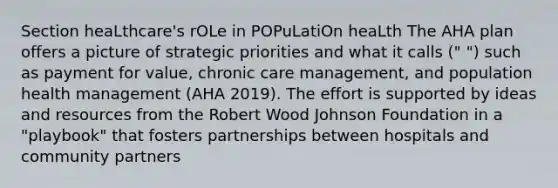 Section heaLthcare's rOLe in POPuLatiOn heaLth The AHA plan offers a picture of strategic priorities and what it calls (" ") such as payment for value, chronic care management, and population health management (AHA 2019). The effort is supported by ideas and resources from the Robert Wood Johnson Foundation in a "playbook" that fosters partnerships between hospitals and community partners