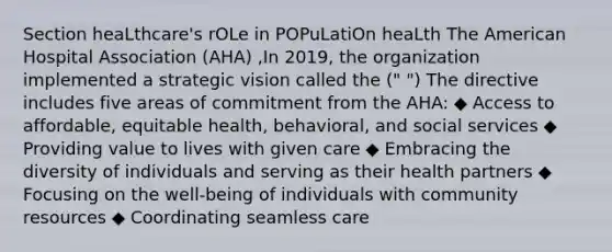 Section heaLthcare's rOLe in POPuLatiOn heaLth The American Hospital Association (AHA) ,In 2019, the organization implemented a strategic vision called the (" ") The directive includes five areas of commitment from the AHA: ◆ Access to affordable, equitable health, behavioral, and social services ◆ Providing value to lives with given care ◆ Embracing the diversity of individuals and serving as their health partners ◆ Focusing on the well-being of individuals with community resources ◆ Coordinating seamless care