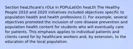 Section heaLthcare's rOLe in POPuLatiOn heaLth The Healthy People 2010 and 2020 initiatives included objectives specific to population health and health professions (). For example, several objectives promoted the inclusion of core disease prevention and population health content for students who will eventually care for patients. This emphasis applies to individual patients and clients cared for by healthcare workers and, by extension, to the education of the local population.