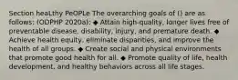 Section heaLthy PeOPLe The overarching goals of () are as follows: (ODPHP 2020a): ◆ Attain high-quality, longer lives free of preventable disease, disability, injury, and premature death. ◆ Achieve health equity, eliminate disparities, and improve the health of all groups. ◆ Create social and physical environments that promote good health for all. ◆ Promote quality of life, health development, and healthy behaviors across all life stages.