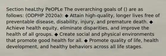 Section heaLthy PeOPLe The overarching goals of () are as follows: (ODPHP 2020a): ◆ Attain high-quality, longer lives free of preventable disease, disability, injury, and premature death. ◆ Achieve health equity, eliminate disparities, and improve the health of all groups. ◆ Create social and physical environments that promote good health for all. ◆ Promote quality of life, health development, and healthy behaviors across all life stages.