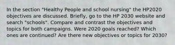 In the section "Healthy People and school nursing" the HP2020 objectives are discussed. Briefly, go to the HP 2030 website and search "schools". Compare and contrast the objectives and topics for both campaigns. Were 2020 goals reached? Which ones are continued? Are there new objectives or topics for 2030?