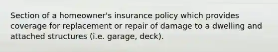 Section of a homeowner's insurance policy which provides coverage for replacement or repair of damage to a dwelling and attached structures (i.e. garage, deck).