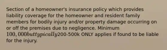 Section of a homeowner's insurance policy which provides liability coverage for the homeowner and resident family members for bodily injury and/or property damage occurring on or off the premises due to negligence. Minimum 100,000 but typically200-500k ONLY applies if found to be liable for the injury.