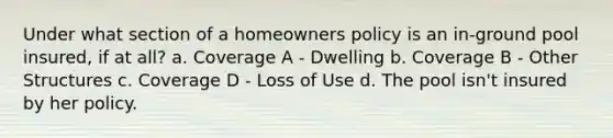 Under what section of a homeowners policy is an in-ground pool insured, if at all? a. Coverage A - Dwelling b. Coverage B - Other Structures c. Coverage D - Loss of Use d. The pool isn't insured by her policy.