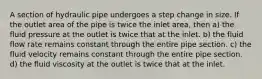 A section of hydraulic pipe undergoes a step change in size. If the outlet area of the pipe is twice the inlet area, then a) the fluid pressure at the outlet is twice that at the inlet. b) the fluid flow rate remains constant through the entire pipe section. c) the fluid velocity remains constant through the entire pipe section. d) the fluid viscosity at the outlet is twice that at the inlet.