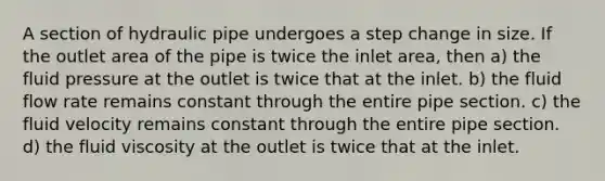 A section of hydraulic pipe undergoes a step change in size. If the outlet area of the pipe is twice the inlet area, then a) the fluid pressure at the outlet is twice that at the inlet. b) the fluid flow rate remains constant through the entire pipe section. c) the fluid velocity remains constant through the entire pipe section. d) the fluid viscosity at the outlet is twice that at the inlet.