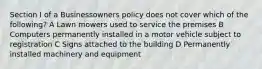 Section I of a Businessowners policy does not cover which of the following? A Lawn mowers used to service the premises B Computers permanently installed in a motor vehicle subject to registration C Signs attached to the building D Permanently installed machinery and equipment