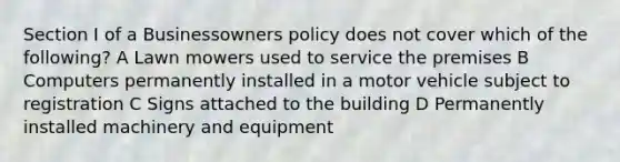 Section I of a Businessowners policy does not cover which of the following? A Lawn mowers used to service the premises B Computers permanently installed in a motor vehicle subject to registration C Signs attached to the building D Permanently installed machinery and equipment