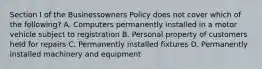 Section I of the Businessowners Policy does not cover which of the following? A. Computers permanently installed in a motor vehicle subject to registration B. Personal property of customers held for repairs C. Permanently installed fixtures D. Permanently installed machinery and equipment