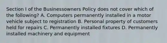 Section I of the Businessowners Policy does not cover which of the following? A. Computers permanently installed in a motor vehicle subject to registration B. Personal property of customers held for repairs C. Permanently installed fixtures D. Permanently installed machinery and equipment