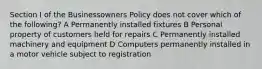 Section I of the Businessowners Policy does not cover which of the following? A Permanently installed fixtures B Personal property of customers held for repairs C Permanently installed machinery and equipment D Computers permanently installed in a motor vehicle subject to registration