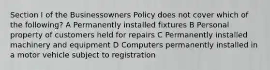 Section I of the Businessowners Policy does not cover which of the following? A Permanently installed fixtures B Personal property of customers held for repairs C Permanently installed machinery and equipment D Computers permanently installed in a motor vehicle subject to registration