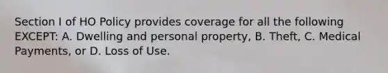 Section I of HO Policy provides coverage for all the following EXCEPT: A. Dwelling and personal property, B. Theft, C. Medical Payments, or D. Loss of Use.