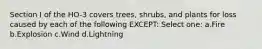 Section I of the HO-3 covers trees, shrubs, and plants for loss caused by each of the following EXCEPT: Select one: a.Fire b.Explosion c.Wind d.Lightning