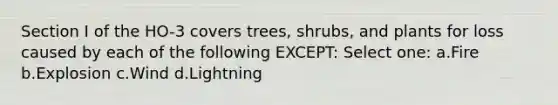 Section I of the HO-3 covers trees, shrubs, and plants for loss caused by each of the following EXCEPT: Select one: a.Fire b.Explosion c.Wind d.Lightning