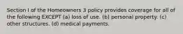 Section I of the Homeowners 3 policy provides coverage for all of the following EXCEPT (a) loss of use. (b) personal property. (c) other structures. (d) medical payments.