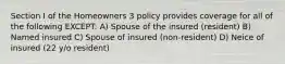 Section I of the Homeowners 3 policy provides coverage for all of the following EXCEPT: A) Spouse of the insured (resident) B) Named insured C) Spouse of insured (non-resident) D) Neice of insured (22 y/o resident)