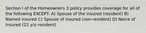 Section I of the Homeowners 3 policy provides coverage for all of the following EXCEPT: A) Spouse of the insured (resident) B) Named insured C) Spouse of insured (non-resident) D) Neice of insured (22 y/o resident)