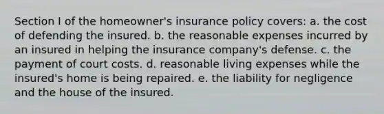 Section I of the homeowner's insurance policy covers: a. the cost of defending the insured. b. the reasonable expenses incurred by an insured in helping the insurance company's defense. c. the payment of court costs. d. reasonable living expenses while the insured's home is being repaired. e. the liability for negligence and the house of the insured.