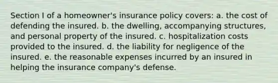 Section I of a homeowner's insurance policy covers: a. the cost of defending the insured. b. the dwelling, accompanying structures, and personal property of the insured. c. hospitalization costs provided to the insured. d. the liability for negligence of the insured. e. the reasonable expenses incurred by an insured in helping the insurance company's defense.