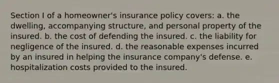 Section I of a homeowner's insurance policy covers: a. the dwelling, accompanying structure, and personal property of the insured. b. the cost of defending the insured. c. the liability for negligence of the insured. d. the reasonable expenses incurred by an insured in helping the insurance company's defense. e. hospitalization costs provided to the insured.