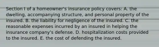 Section I of a homeowner's insurance policy covers: A. the dwelling, accompanying structure, and personal property of the insured. B. the liability for negligence of the insured. C. the reasonable expenses incurred by an insured in helping the insurance company's defense. D. hospitalization costs provided to the insured. E. the cost of defending the insured.