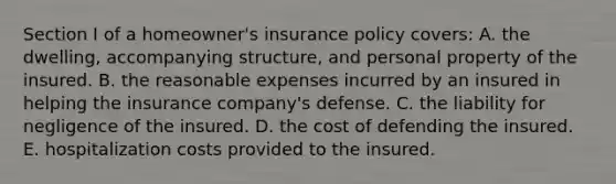 Section I of a homeowner's insurance policy covers: A. the dwelling, accompanying structure, and personal property of the insured. B. the reasonable expenses incurred by an insured in helping the insurance company's defense. C. the liability for negligence of the insured. D. the cost of defending the insured. E. hospitalization costs provided to the insured.