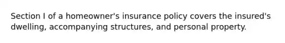 Section I of a homeowner's insurance policy covers the insured's dwelling, accompanying structures, and personal property.