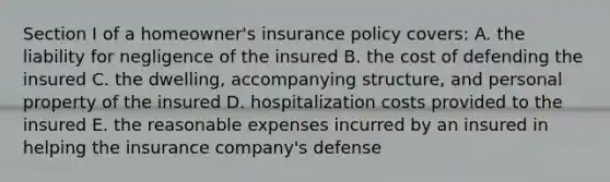 Section I of a homeowner's insurance policy covers: A. the liability for negligence of the insured B. the cost of defending the insured C. the dwelling, accompanying structure, and personal property of the insured D. hospitalization costs provided to the insured E. the reasonable expenses incurred by an insured in helping the insurance company's defense