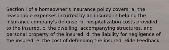 Section I of a homeowner's insurance policy covers: a. the reasonable expenses incurred by an insured in helping the insurance company's defense. b. hospitalization costs provided to the insured. c. the dwelling, accompanying structures, and personal property of the insured. d. the liability for negligence of the insured. e. the cost of defending the insured. Hide Feedback