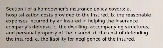 Section I of a homeowner's insurance policy covers: a. hospitalization costs provided to the insured. b. the reasonable expenses incurred by an insured in helping the insurance company's defense. c. the dwelling, accompanying structures, and personal property of the insured. d. the cost of defending the insured. e. the liability for negligence of the insured.